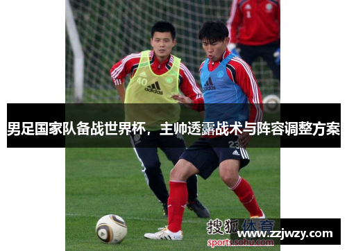 男足国家队备战世界杯,主帅透露战术与阵容调整方案